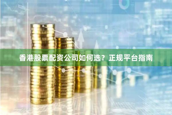 香港股票配资公司如何选？正规平台指南